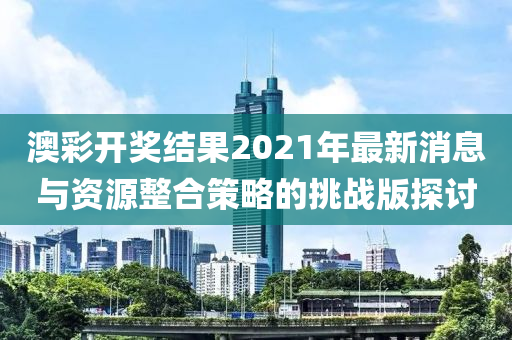 澳彩开奖结果2021年最新消息与资源整合策略的挑战版探讨