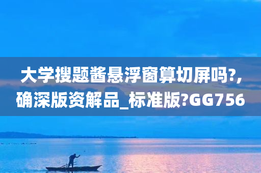 大学搜题酱悬浮窗算切屏吗?,确深版资解品_标准版?GG756