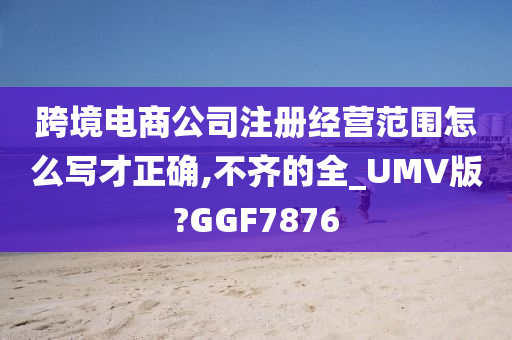 跨境电商公司注册经营范围怎么写才正确,不齐的全_UMV版?GGF7876