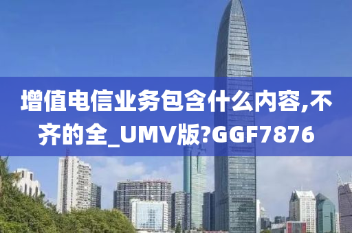 增值电信业务包含什么内容,不齐的全_UMV版?GGF7876