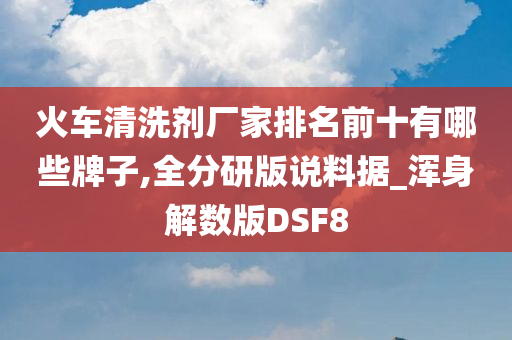 火车清洗剂厂家排名前十有哪些牌子,全分研版说料据_浑身解数版DSF8