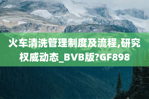 火车清洗管理制度及流程,研究权威动态_BVB版?GF898