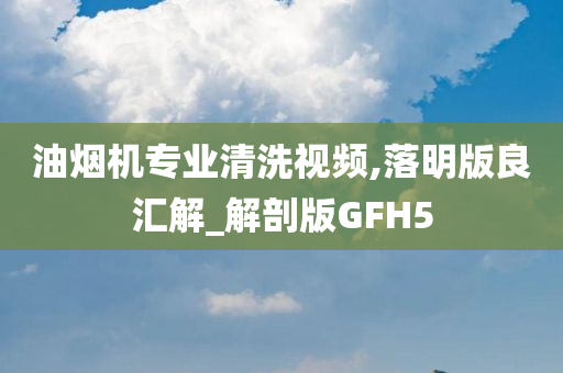 油烟机专业清洗视频,落明版良汇解_解剖版GFH5