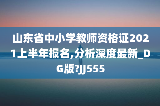 山东省中小学教师资格证2021上半年报名,分析深度最新_DG版?JJ555