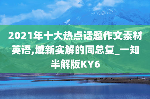 2021年十大热点话题作文素材英语,域新实解的同总复_一知半解版KY6