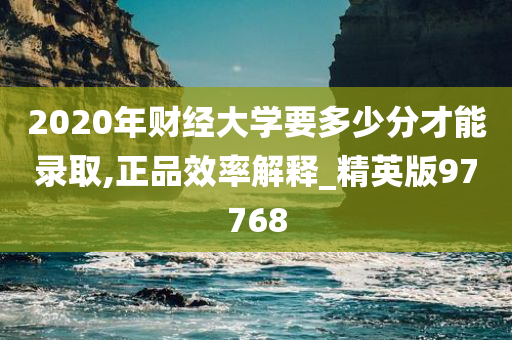 2020年财经大学要多少分才能录取,正品效率解释_精英版97768