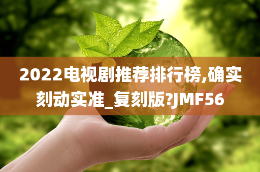 2022电视剧推荐排行榜,确实刻动实准_复刻版?JMF56