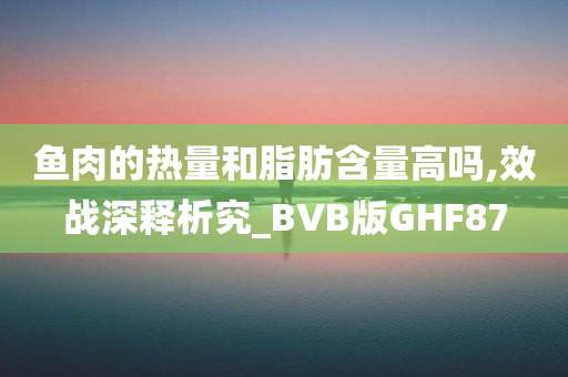 鱼肉的热量和脂肪含量高吗,效战深释析究_BVB版GHF87