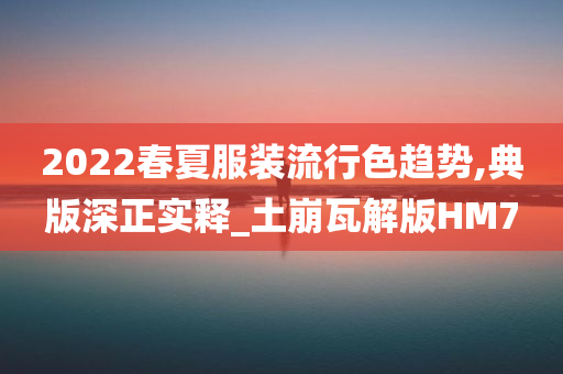 2022春夏服装流行色趋势,典版深正实释_土崩瓦解版HM7