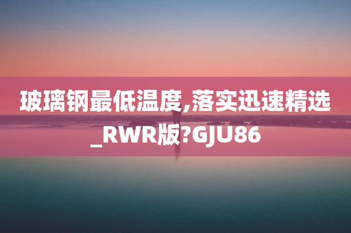 玻璃钢最低温度,落实迅速精选_RWR版?GJU86