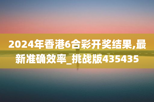 2024年香港6合彩开奖结果,最新准确效率_挑战版435435