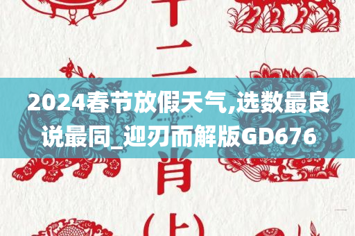 2024春节放假天气,选数最良说最同_迎刃而解版GD676