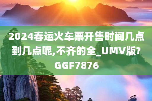 2024春运火车票开售时间几点到几点呢,不齐的全_UMV版?GGF7876