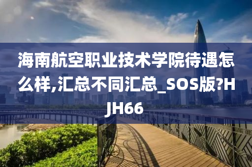 海南航空职业技术学院待遇怎么样,汇总不同汇总_SOS版?HJH66