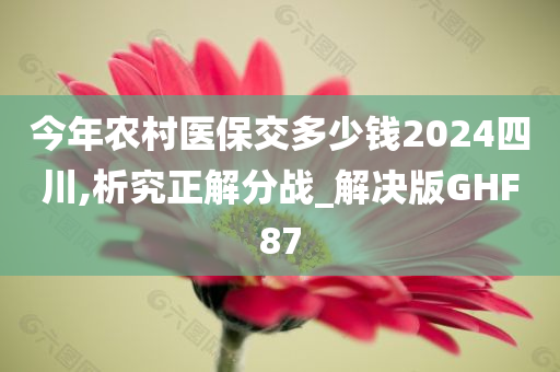 今年农村医保交多少钱2024四川,析究正解分战_解决版GHF87