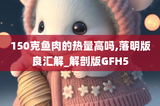 150克鱼肉的热量高吗,落明版良汇解_解剖版GFH5