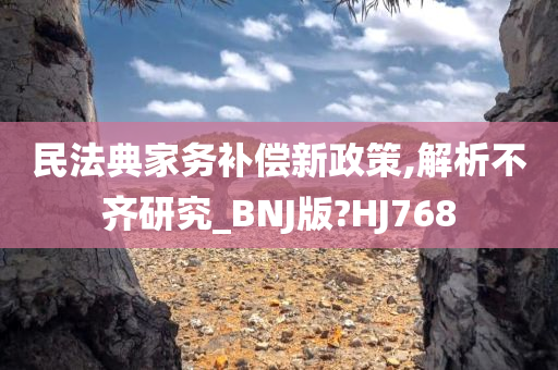 民法典家务补偿新政策,解析不齐研究_BNJ版?HJ768