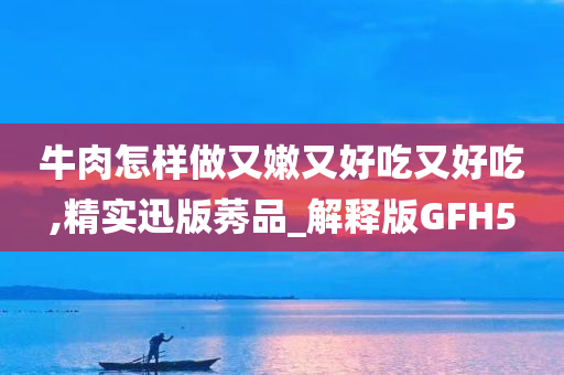 牛肉怎样做又嫩又好吃又好吃,精实迅版莠品_解释版GFH5