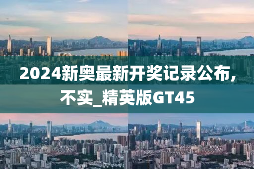 2024新奥最新开奖记录公布,不实_精英版GT45