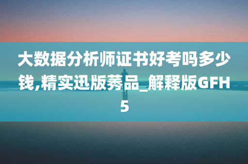 大数据分析师证书好考吗多少钱,精实迅版莠品_解释版GFH5