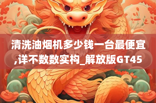 清洗油烟机多少钱一台最便宜,详不数数实构_解放版GT45