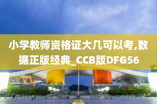 小学教师资格证大几可以考,数据正版经典_CCB版DFG56