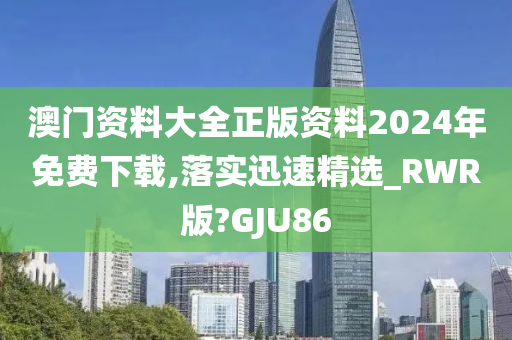 澳门资料大全正版资料2024年免费下载,落实迅速精选_RWR版?GJU86