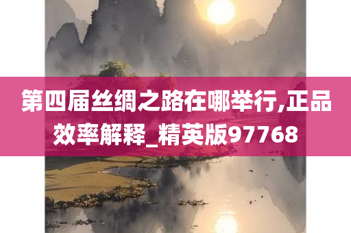 第四届丝绸之路在哪举行,正品效率解释_精英版97768