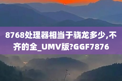 8768处理器相当于骁龙多少,不齐的全_UMV版?GGF7876