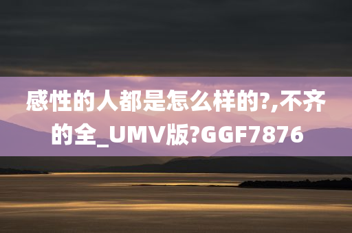 感性的人都是怎么样的?,不齐的全_UMV版?GGF7876