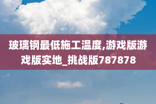 玻璃钢最低施工温度,游戏版游戏版实地_挑战版787878