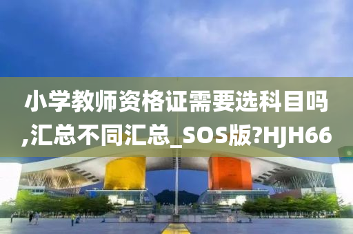 小学教师资格证需要选科目吗,汇总不同汇总_SOS版?HJH66