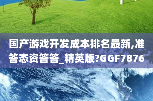 国产游戏开发成本排名最新,准答态资答答_精英版?GGF7876