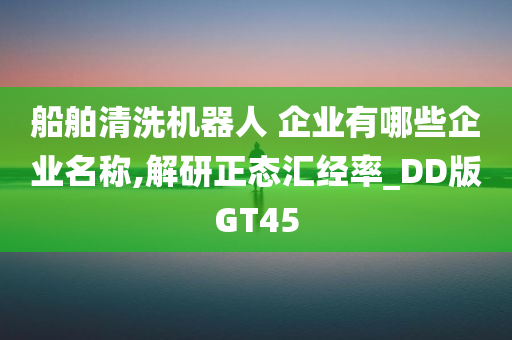 船舶清洗机器人 企业有哪些企业名称,解研正态汇经率_DD版GT45