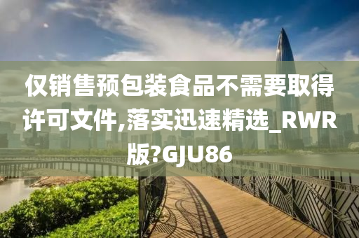 仅销售预包装食品不需要取得许可文件,落实迅速精选_RWR版?GJU86