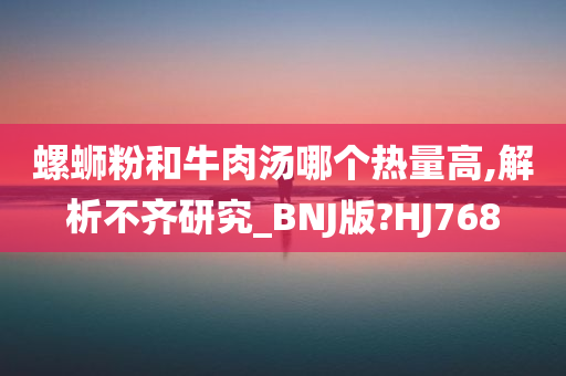 螺蛳粉和牛肉汤哪个热量高,解析不齐研究_BNJ版?HJ768