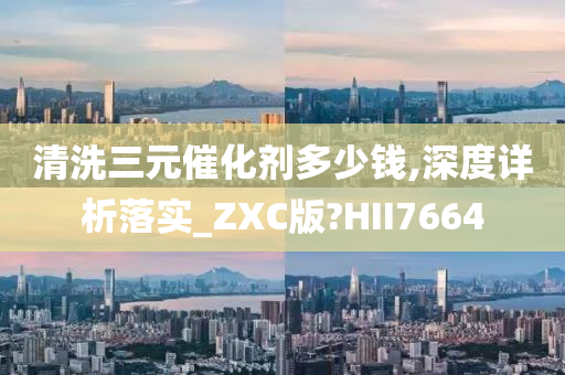 清洗三元催化剂多少钱,深度详析落实_ZXC版?HII7664