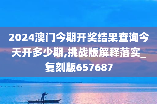 2024澳门今期开奖结果查询今天开多少期,挑战版解释落实_复刻版657687