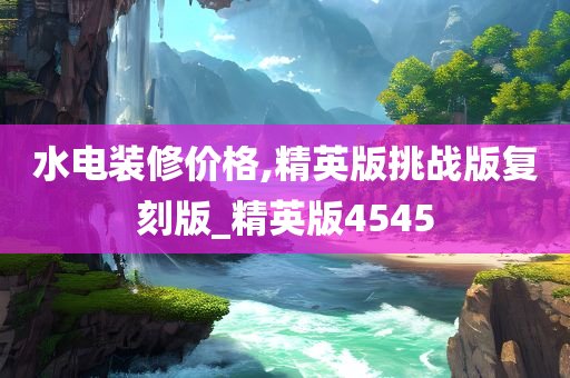 水电装修价格,精英版挑战版复刻版_精英版4545