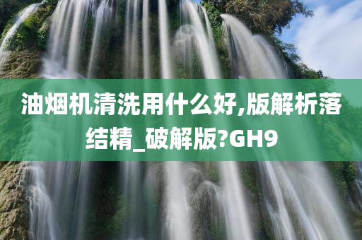 油烟机清洗用什么好,版解析落结精_破解版?GH9