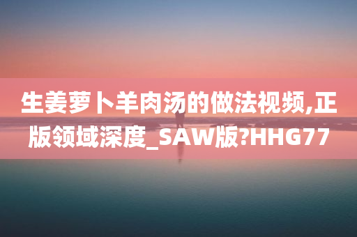 生姜萝卜羊肉汤的做法视频,正版领域深度_SAW版?HHG77