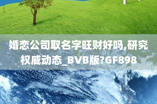 婚恋公司取名字旺财好吗,研究权威动态_BVB版?GF898