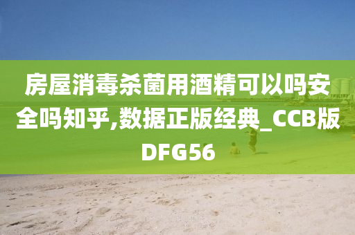 房屋消毒杀菌用酒精可以吗安全吗知乎,数据正版经典_CCB版DFG56