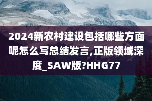 2024新农村建设包括哪些方面呢怎么写总结发言,正版领域深度_SAW版?HHG77