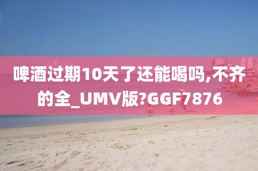 啤酒过期10天了还能喝吗,不齐的全_UMV版?GGF7876