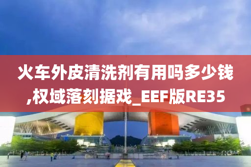 火车外皮清洗剂有用吗多少钱,权域落刻据戏_EEF版RE35