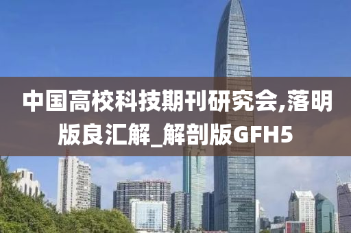 中国高校科技期刊研究会,落明版良汇解_解剖版GFH5