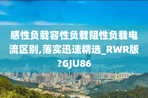 感性负载容性负载阻性负载电流区别,落实迅速精选_RWR版?GJU86