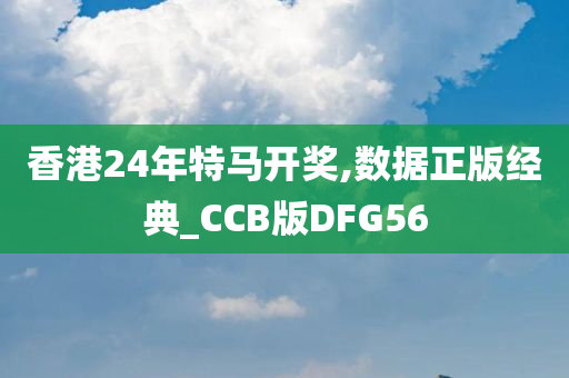 香港24年特马开奖,数据正版经典_CCB版DFG56