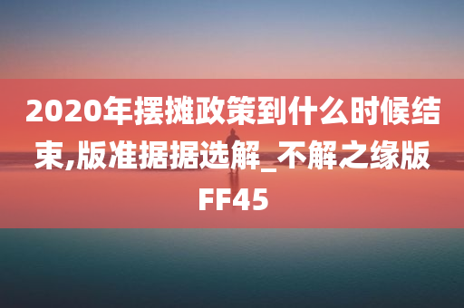 2020年摆摊政策到什么时候结束,版准据据选解_不解之缘版FF45